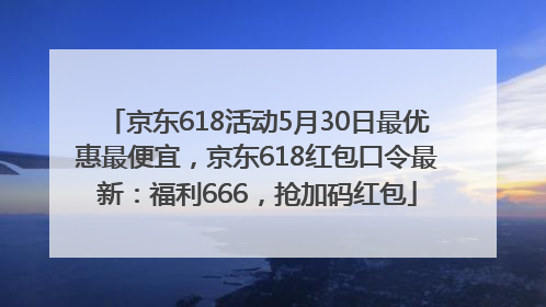 京东618活动5月30日最优惠最便宜，京东618红包口令最新：福利666，抢加码红包